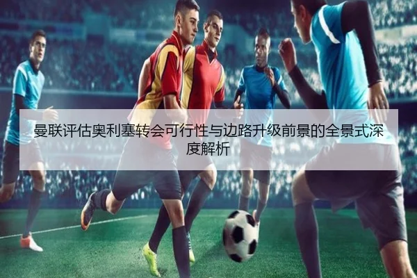 曼联评估奥利塞转会可行性与边路升级前景的全景式深度解析